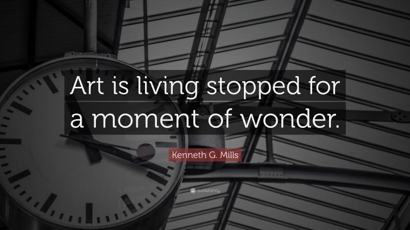 Kenneth G. Mills Quote: “Art is living stopped for a moment of wonder.”
