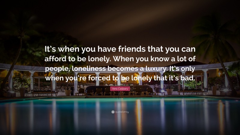 Vera Caspary Quote: “It’s when you have friends that you can afford to be lonely. When you know a lot of people, loneliness becomes a luxury. It’s only when you’re forced to be lonely that it’s bad.”
