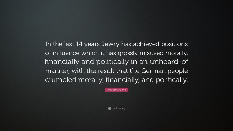 Ernst Hanfstaengl Quote: “In the last 14 years Jewry has achieved positions of influence which it has grossly misused morally, financially and politically in an unheard-of manner, with the result that the German people crumbled morally, financially, and politically.”