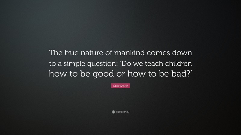 Greg Smith Quote: “The true nature of mankind comes down to a simple question: ‘Do we teach children how to be good or how to be bad?’”