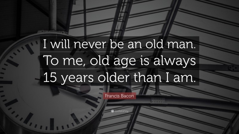 Francis Bacon Quote: “I will never be an old man. To me, old age is always 15 years older than I am.”