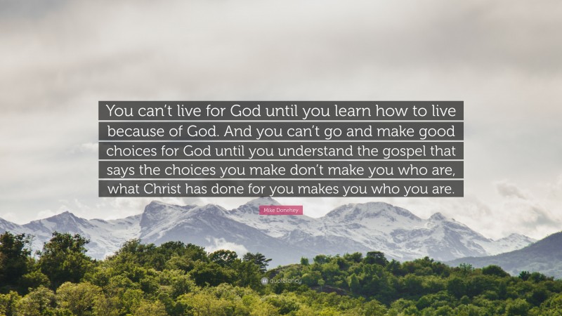 Mike Donehey Quote: “You can’t live for God until you learn how to live because of God. And you can’t go and make good choices for God until you understand the gospel that says the choices you make don’t make you who are, what Christ has done for you makes you who you are.”