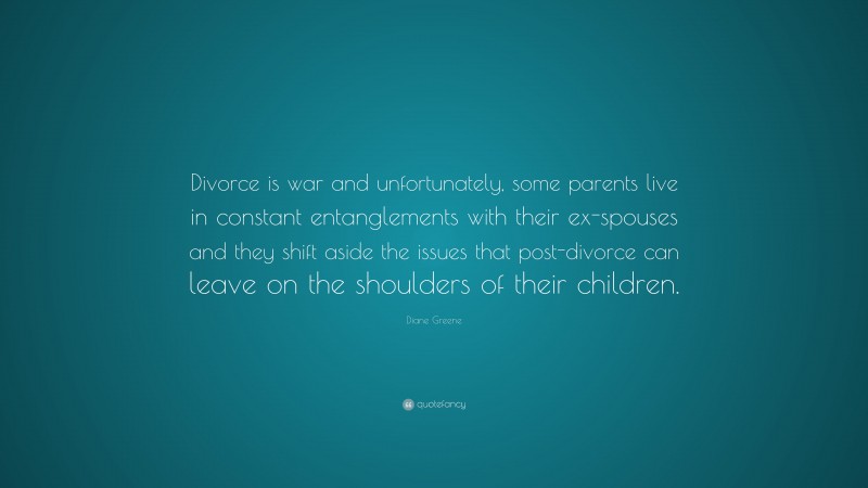 Diane Greene Quote: “Divorce is war and unfortunately, some parents live in constant entanglements with their ex-spouses and they shift aside the issues that post-divorce can leave on the shoulders of their children.”