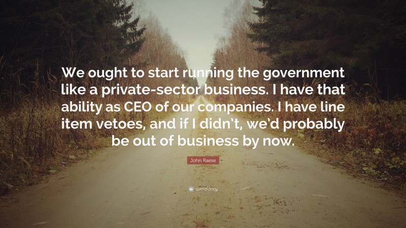 John Raese Quote: “We ought to start running the government like a private-sector business. I have that ability as CEO of our companies. I have line item vetoes, and if I didn’t, we’d probably be out of business by now.”