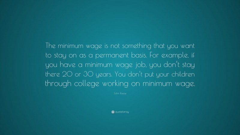 John Raese Quote: “The minimum wage is not something that you want to stay on as a permanent basis. For example, if you have a minimum wage job, you don’t stay there 20 or 30 years. You don’t put your children through college working on minimum wage.”