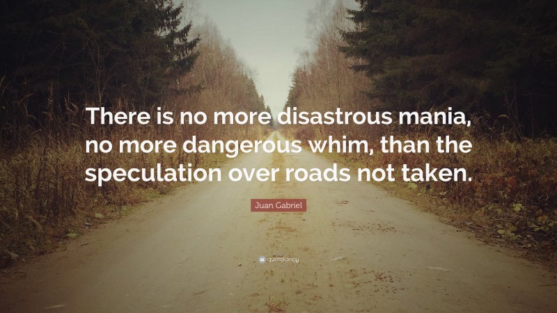 Juan Gabriel Quote: “There is no more disastrous mania, no more dangerous whim, than the speculation over roads not taken.”