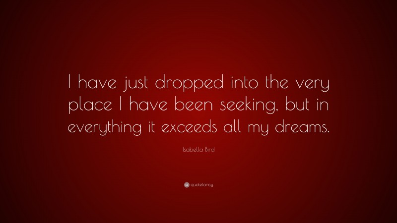 Isabella Bird Quote: “I have just dropped into the very place I have been seeking, but in everything it exceeds all my dreams.”