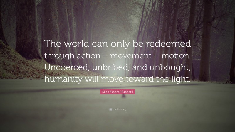 Alice Moore Hubbard Quote: “The world can only be redeemed through action – movement – motion. Uncoerced, unbribed, and unbought, humanity will move toward the light.”