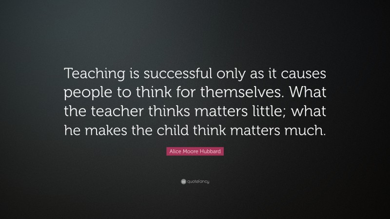 Alice Moore Hubbard Quote: “Teaching is successful only as it causes people to think for themselves. What the teacher thinks matters little; what he makes the child think matters much.”