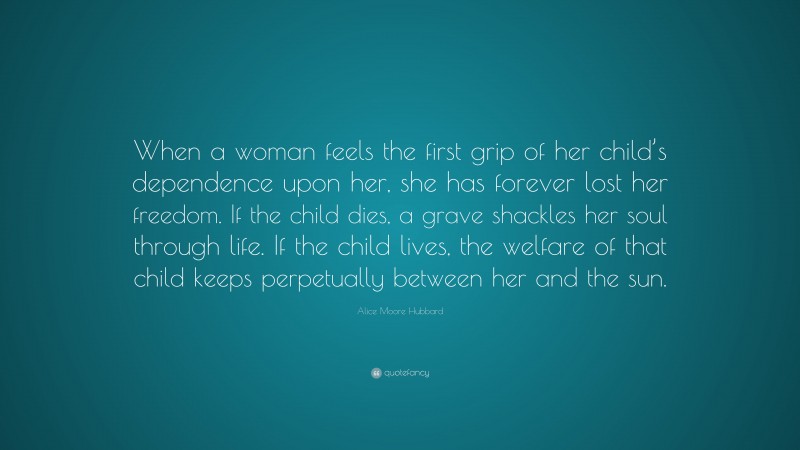 Alice Moore Hubbard Quote: “When a woman feels the first grip of her child’s dependence upon her, she has forever lost her freedom. If the child dies, a grave shackles her soul through life. If the child lives, the welfare of that child keeps perpetually between her and the sun.”