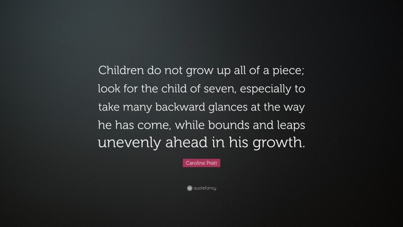 Caroline Pratt Quote: “Children do not grow up all of a piece; look for the child of seven, especially to take many backward glances at the way he has come, while bounds and leaps unevenly ahead in his growth.”