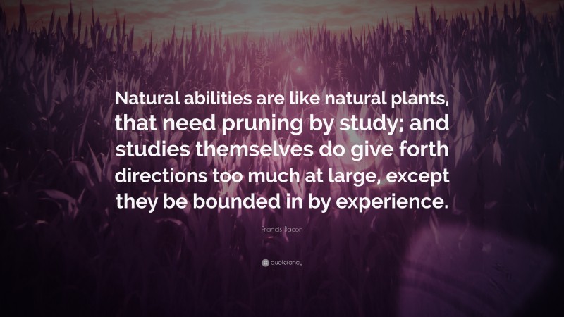 Francis Bacon Quote: “Natural abilities are like natural plants, that need pruning by study; and studies themselves do give forth directions too much at large, except they be bounded in by experience.”