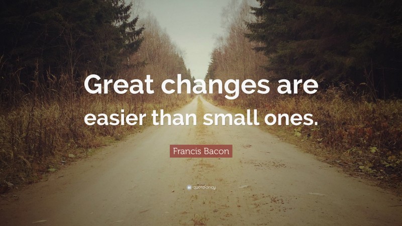 Francis Bacon Quote: “Great changes are easier than small ones.”