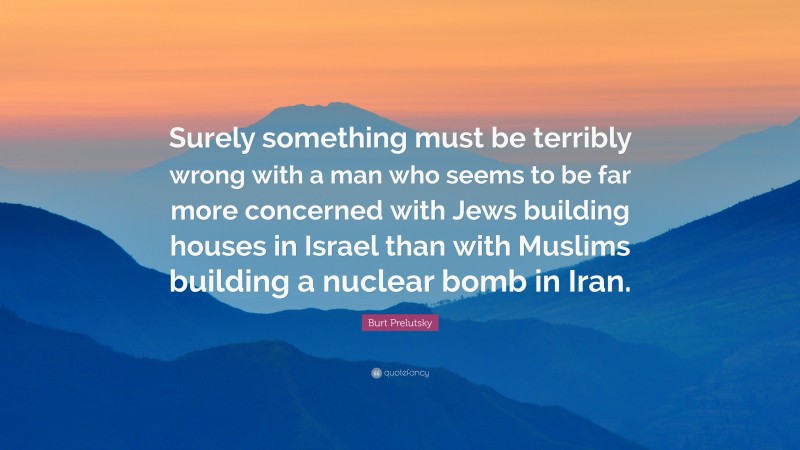 Burt Prelutsky Quote: “Surely something must be terribly wrong with a man who seems to be far more concerned with Jews building houses in Israel than with Muslims building a nuclear bomb in Iran.”