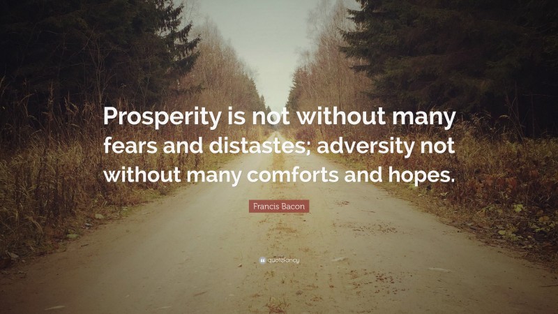 Francis Bacon Quote: “Prosperity is not without many fears and distastes; adversity not without many comforts and hopes.”