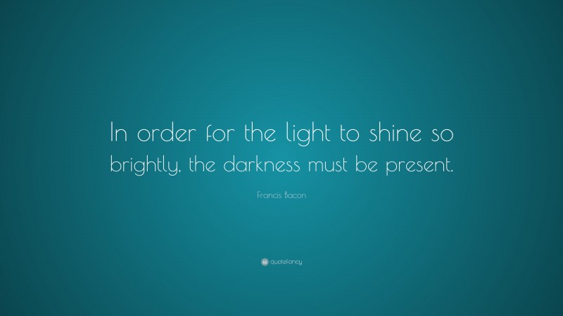 Francis Bacon Quote: “In order for the light to shine so brightly, the darkness must be present.”