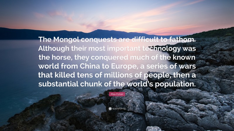 Max Fisher Quote: “The Mongol conquests are difficult to fathom. Although their most important technology was the horse, they conquered much of the known world from China to Europe, a series of wars that killed tens of millions of people, then a substantial chunk of the world’s population.”