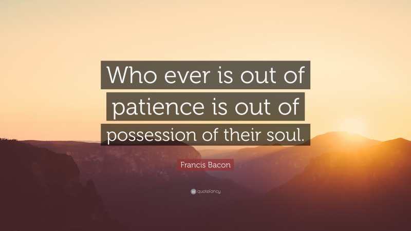 Francis Bacon Quote: “Who ever is out of patience is out of possession of their soul.”