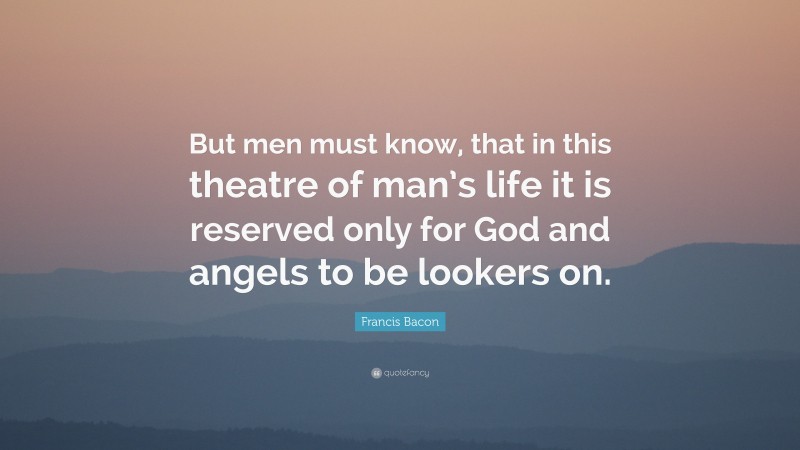 Francis Bacon Quote: “But men must know, that in this theatre of man’s life it is reserved only for God and angels to be lookers on.”