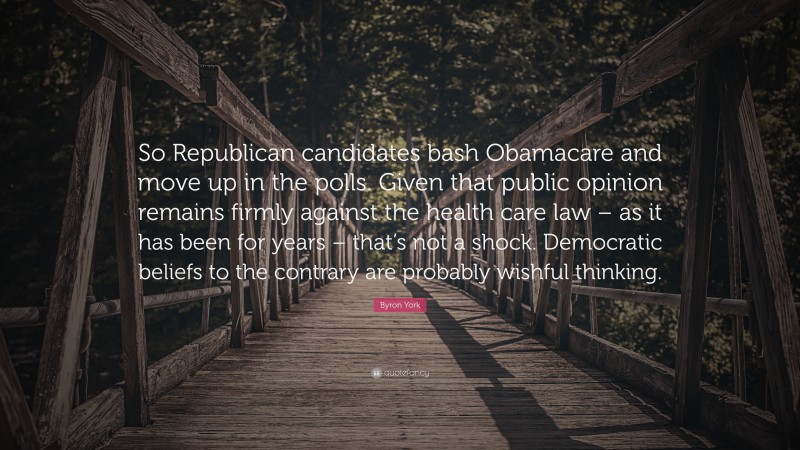 Byron York Quote: “So Republican candidates bash Obamacare and move up in the polls. Given that public opinion remains firmly against the health care law – as it has been for years – that’s not a shock. Democratic beliefs to the contrary are probably wishful thinking.”