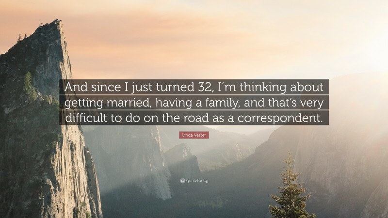 Linda Vester Quote: “And since I just turned 32, I’m thinking about getting married, having a family, and that’s very difficult to do on the road as a correspondent.”