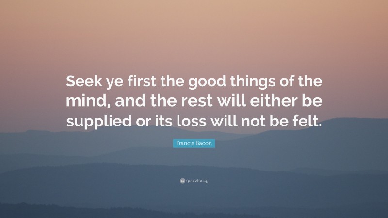 Francis Bacon Quote: “Seek ye first the good things of the mind, and the rest will either be supplied or its loss will not be felt.”