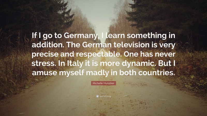 Michelle Hunziker Quote: “If I go to Germany, I learn something in addition. The German television is very precise and respectable. One has never stress. In Italy it is more dynamic. But I amuse myself madly in both countries.”