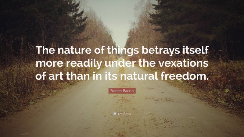 Francis Bacon Quote: “The nature of things betrays itself more readily under the vexations of art than in its natural freedom.”