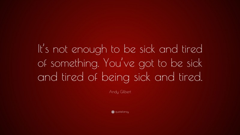 Andy Gilbert Quote: “It’s not enough to be sick and tired of something. You’ve got to be sick and tired of being sick and tired.”