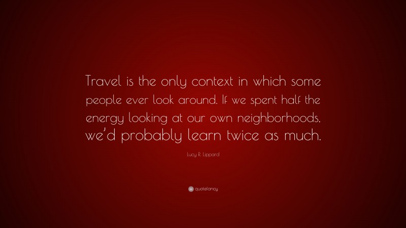 Lucy R. Lippard Quote: “Travel is the only context in which some people ever look around. If we spent half the energy looking at our own neighborhoods, we’d probably learn twice as much.”