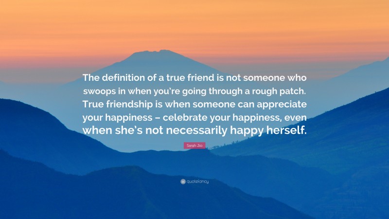 Sarah Jio Quote: “The definition of a true friend is not someone who swoops in when you’re going through a rough patch. True friendship is when someone can appreciate your happiness – celebrate your happiness, even when she’s not necessarily happy herself.”