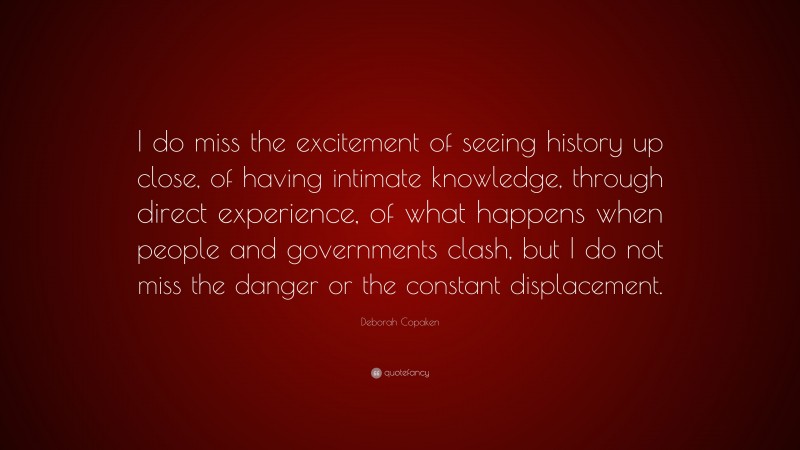 Deborah Copaken Quote: “I do miss the excitement of seeing history up close, of having intimate knowledge, through direct experience, of what happens when people and governments clash, but I do not miss the danger or the constant displacement.”