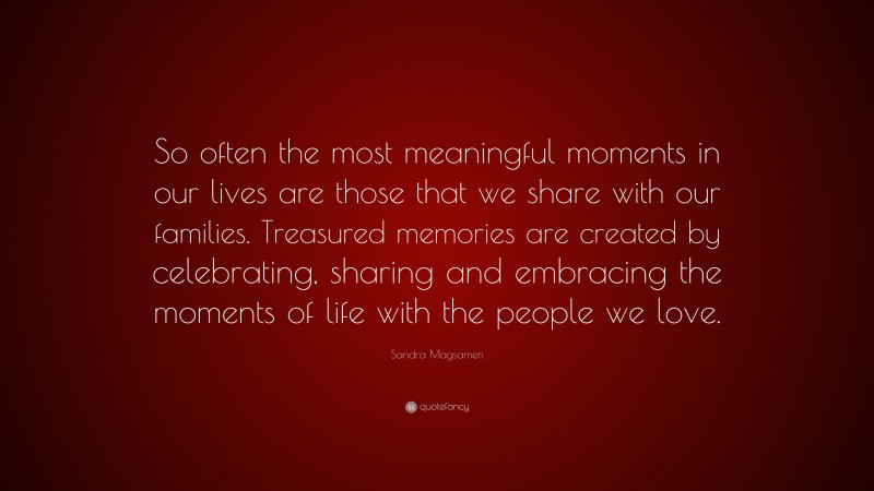 Sandra Magsamen Quote: “So often the most meaningful moments in our lives are those that we share with our families. Treasured memories are created by celebrating, sharing and embracing the moments of life with the people we love.”