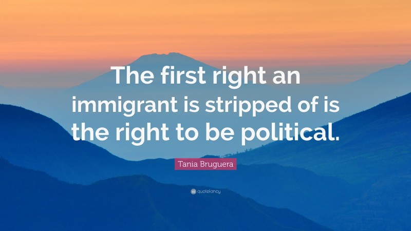 Tania Bruguera Quote: “The first right an immigrant is stripped of is the right to be political.”