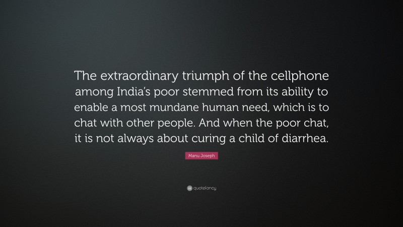 Manu Joseph Quote: “The extraordinary triumph of the cellphone among India’s poor stemmed from its ability to enable a most mundane human need, which is to chat with other people. And when the poor chat, it is not always about curing a child of diarrhea.”