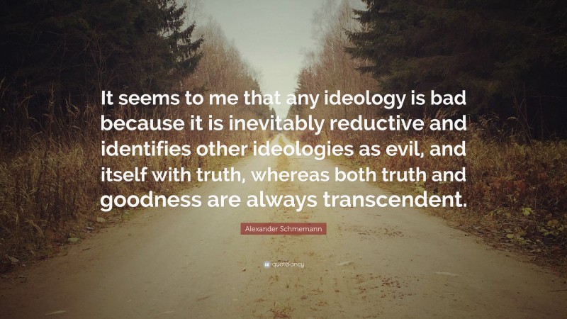 Alexander Schmemann Quote: “It seems to me that any ideology is bad because it is inevitably reductive and identifies other ideologies as evil, and itself with truth, whereas both truth and goodness are always transcendent.”