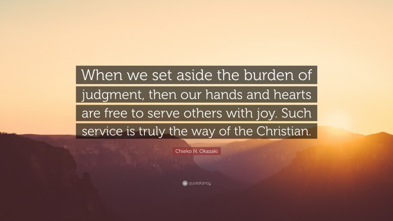 Chieko N. Okazaki Quote: “When we set aside the burden of judgment, then our hands and hearts are free to serve others with joy. Such service is truly the way of the Christian.”