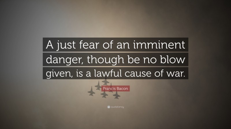 Francis Bacon Quote: “A just fear of an imminent danger, though be no blow given, is a lawful cause of war.”