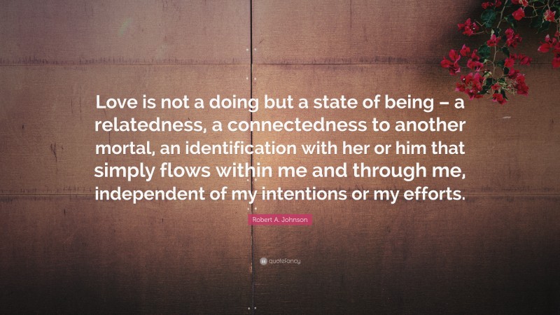 Robert A. Johnson Quote: “Love is not a doing but a state of being – a relatedness, a connectedness to another mortal, an identification with her or him that simply flows within me and through me, independent of my intentions or my efforts.”