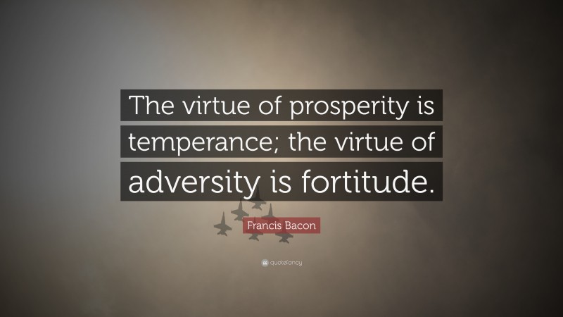 Francis Bacon Quote: “The virtue of prosperity is temperance; the virtue of adversity is fortitude.”
