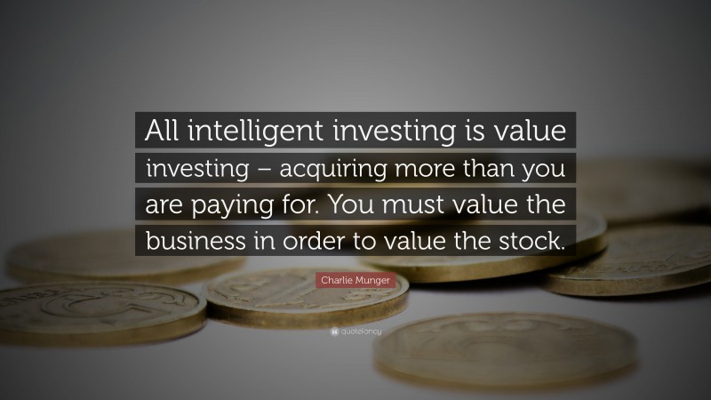 Charlie Munger Quote: “All intelligent investing is value investing – acquiring more than you are paying for. You must value the business in order to value the stock.”
