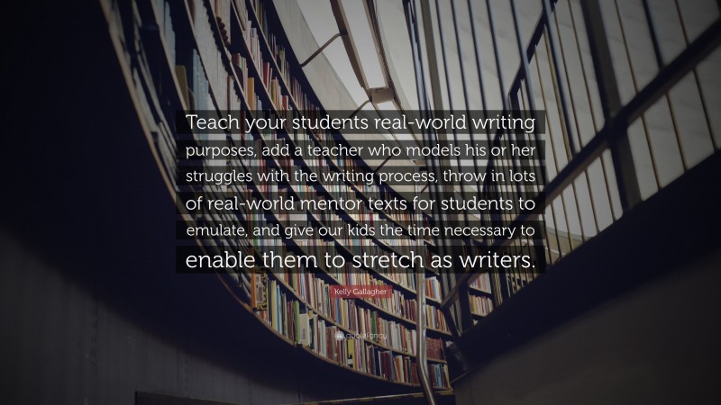 Kelly Gallagher Quote: “Teach your students real-world writing purposes, add a teacher who models his or her struggles with the writing process, throw in lots of real-world mentor texts for students to emulate, and give our kids the time necessary to enable them to stretch as writers.”