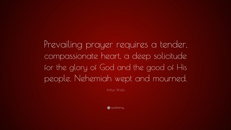 Arthur Wallis Quote: “Prevailing prayer requires a tender, compassionate heart, a deep solicitude for the glory of God and the good of His people. Nehemiah wept and mourned.”