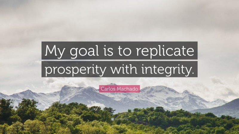Carlos Machado Quote: “My goal is to replicate prosperity with integrity.”
