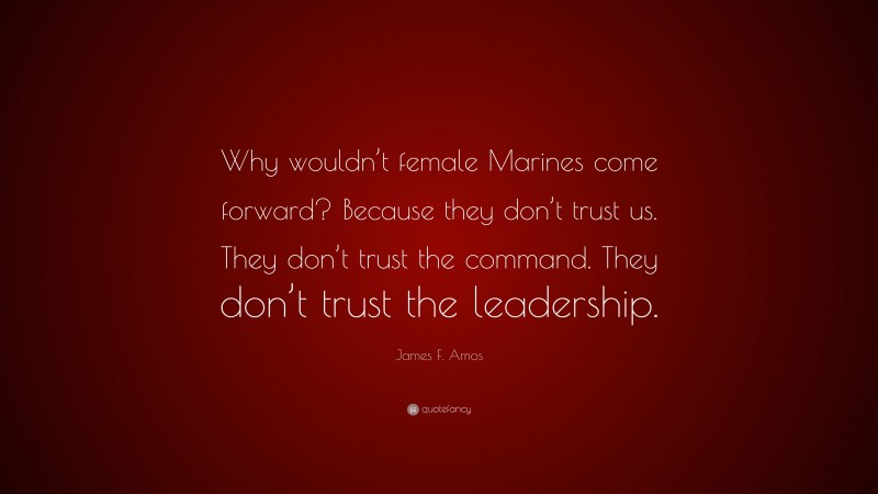 James F. Amos Quote: “Why wouldn’t female Marines come forward? Because they don’t trust us. They don’t trust the command. They don’t trust the leadership.”