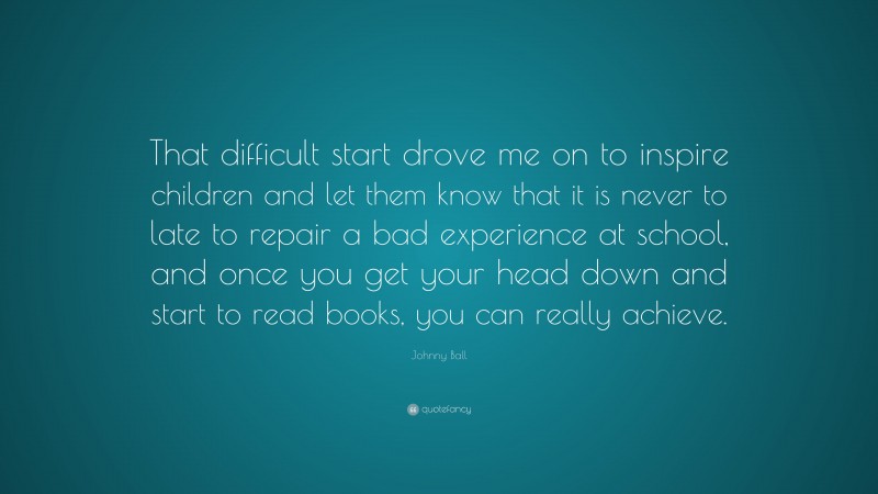 Johnny Ball Quote: “That difficult start drove me on to inspire children and let them know that it is never to late to repair a bad experience at school, and once you get your head down and start to read books, you can really achieve.”
