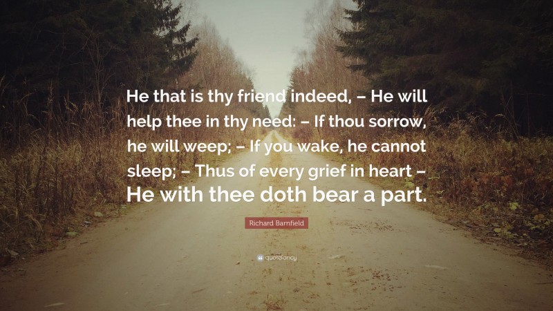 Richard Barnfield Quote: “He that is thy friend indeed, – He will help thee in thy need: – If thou sorrow, he will weep; – If you wake, he cannot sleep; – Thus of every grief in heart – He with thee doth bear a part.”