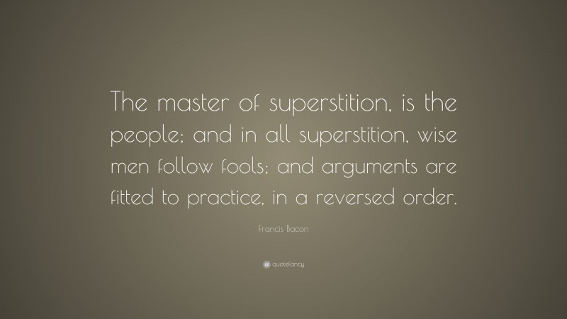 Francis Bacon Quote: “The master of superstition, is the people; and in all superstition, wise men follow fools; and arguments are fitted to practice, in a reversed order.”