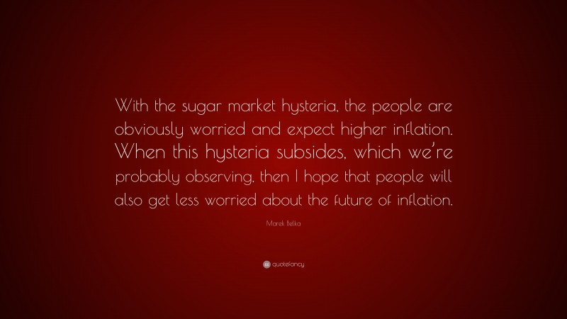 Marek Belka Quote: “With the sugar market hysteria, the people are obviously worried and expect higher inflation. When this hysteria subsides, which we’re probably observing, then I hope that people will also get less worried about the future of inflation.”