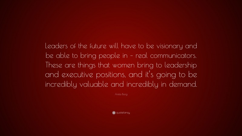 Anita Borg Quote: “Leaders of the future will have to be visionary and be able to bring people in – real communicators. These are things that women bring to leadership and executive positions, and it’s going to be incredibly valuable and incredibly in demand.”